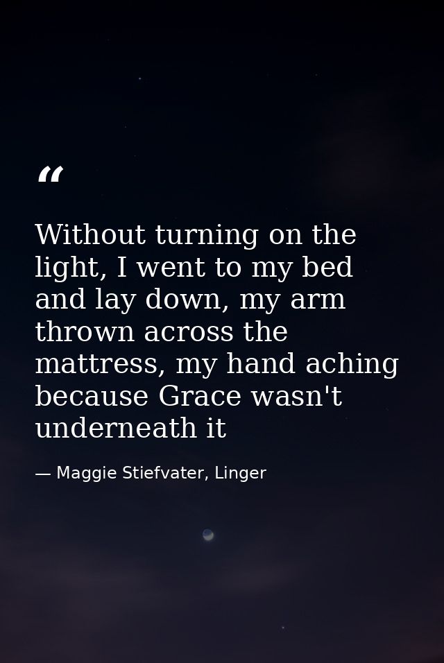Without turning on the light, I went to my bed and lay down, my arm thrown across the mattress, my hand aching because G — Maggie Stiefvater, Linger