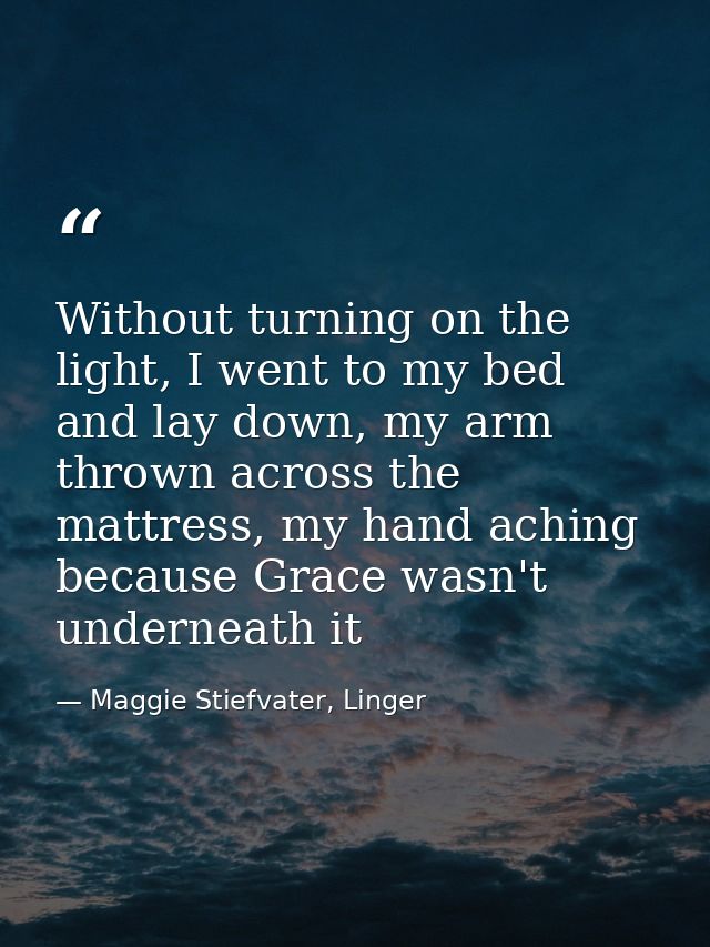 Without turning on the light, I went to my bed and lay down, my arm thrown across the mattress, my hand aching because G — Maggie Stiefvater, Linger