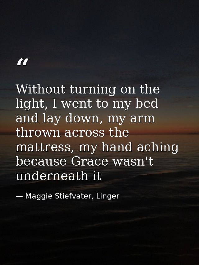 Without turning on the light, I went to my bed and lay down, my arm thrown across the mattress, my hand aching because G — Maggie Stiefvater, Linger