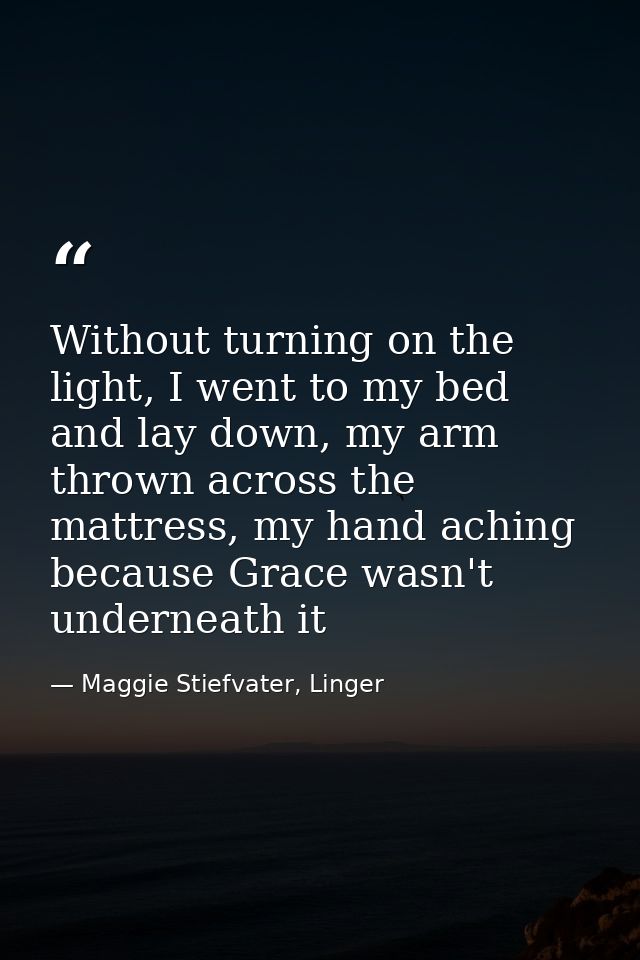 Without turning on the light, I went to my bed and lay down, my arm thrown across the mattress, my hand aching because G — Maggie Stiefvater, Linger
