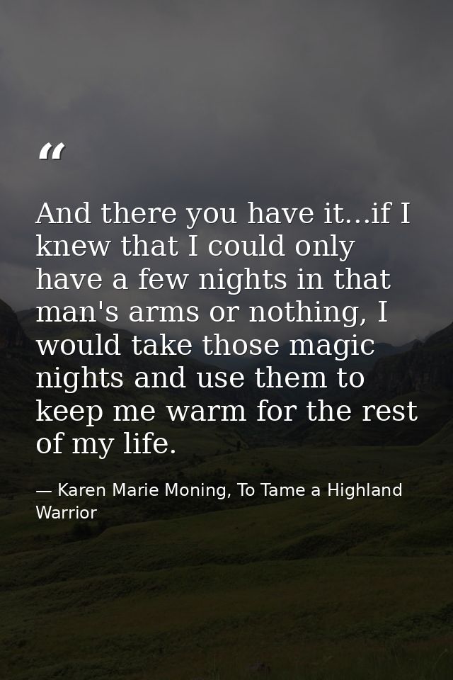 And there you have it...if I knew that I could only have a few nights in that man's arms or nothing, I would take those  — Karen Marie Moning, To Tame a Highland Warrior