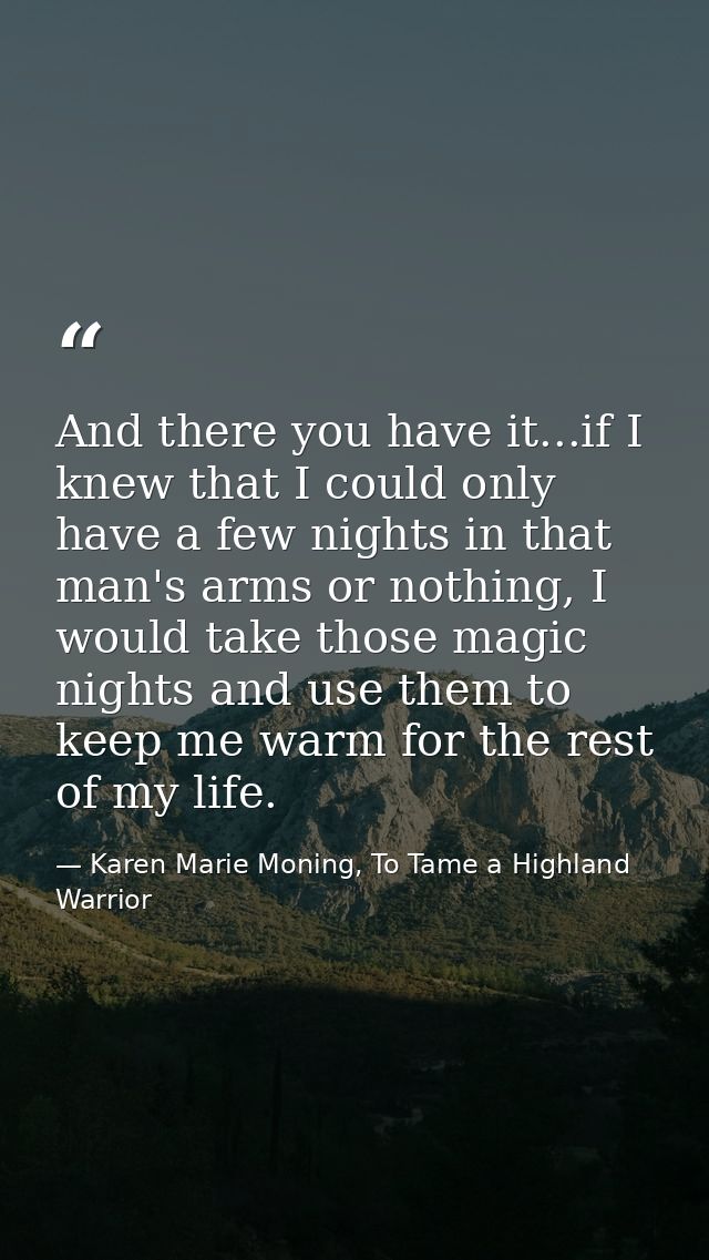 And there you have it...if I knew that I could only have a few nights in that man's arms or nothing, I would take those  — Karen Marie Moning, To Tame a Highland Warrior