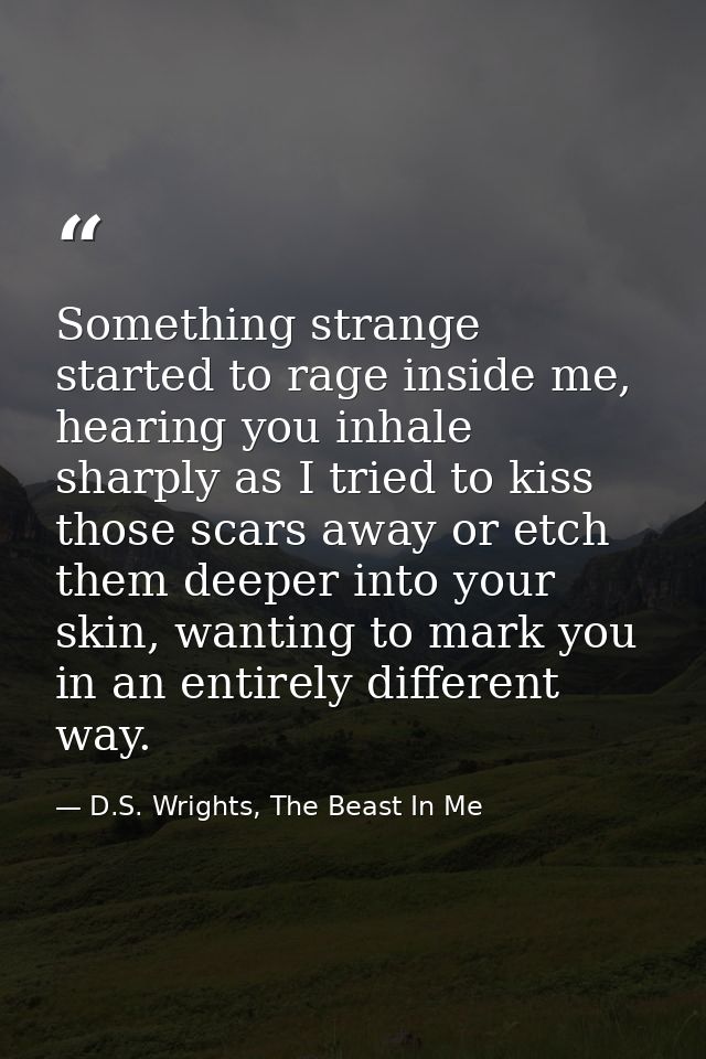 Something strange started to rage inside me, hearing you inhale sharply as I tried to kiss those scars away or etch them — D.S. Wrights, The Beast In Me