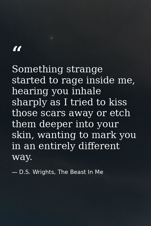 Something strange started to rage inside me, hearing you inhale sharply as I tried to kiss those scars away or etch them — D.S. Wrights, The Beast In Me