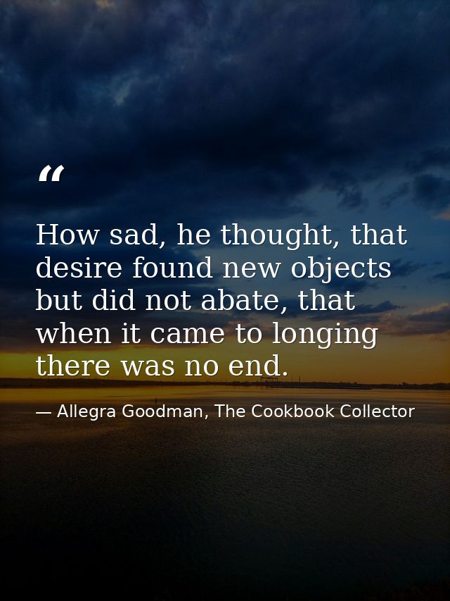 How sad, he thought, that desire found new objects but did not abate, that when it came to longing there was no end. — Allegra Goodman, The Cookbook Collector