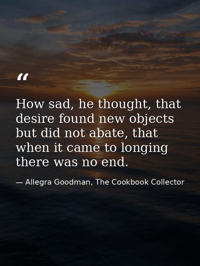 How sad, he thought, that desire found new objects but did not abate, that when it came to longing there was no end. — Allegra Goodman, The Cookbook Collector