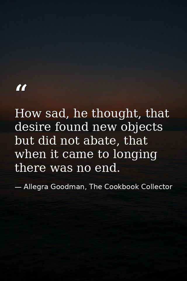 How sad, he thought, that desire found new objects but did not abate, that when it came to longing there was no end. — Allegra Goodman, The Cookbook Collector