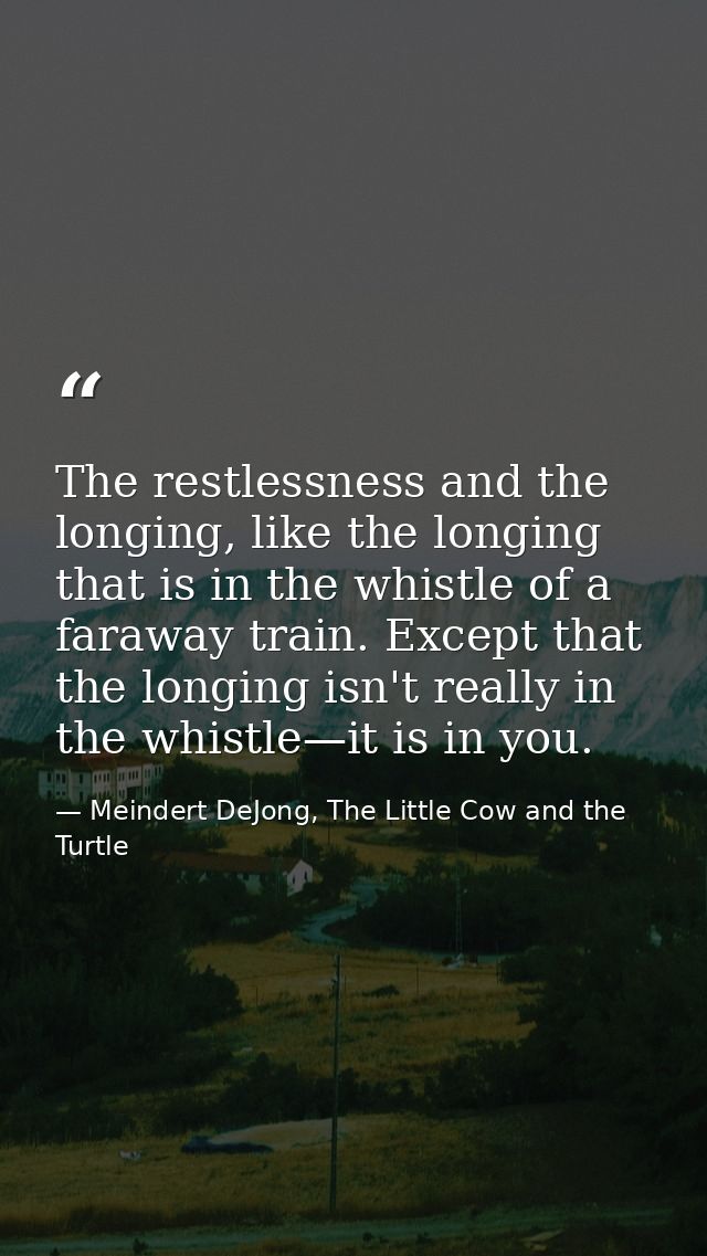 The restlessness and the longing, like the longing that is in the whistle of a faraway train. Except that the longing is — Meindert DeJong, The Little Cow and the Turtle