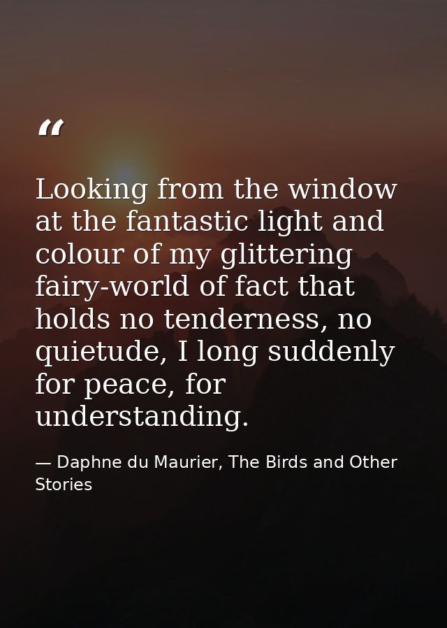 Looking from the window at the fantastic light and colour of my glittering fairy-world of fact that holds no tenderness, — Daphne du Maurier, The Birds and Other Stories