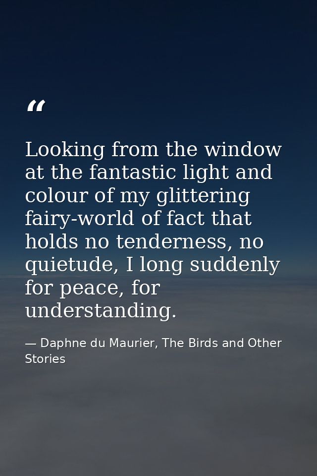 Looking from the window at the fantastic light and colour of my glittering fairy-world of fact that holds no tenderness, — Daphne du Maurier, The Birds and Other Stories