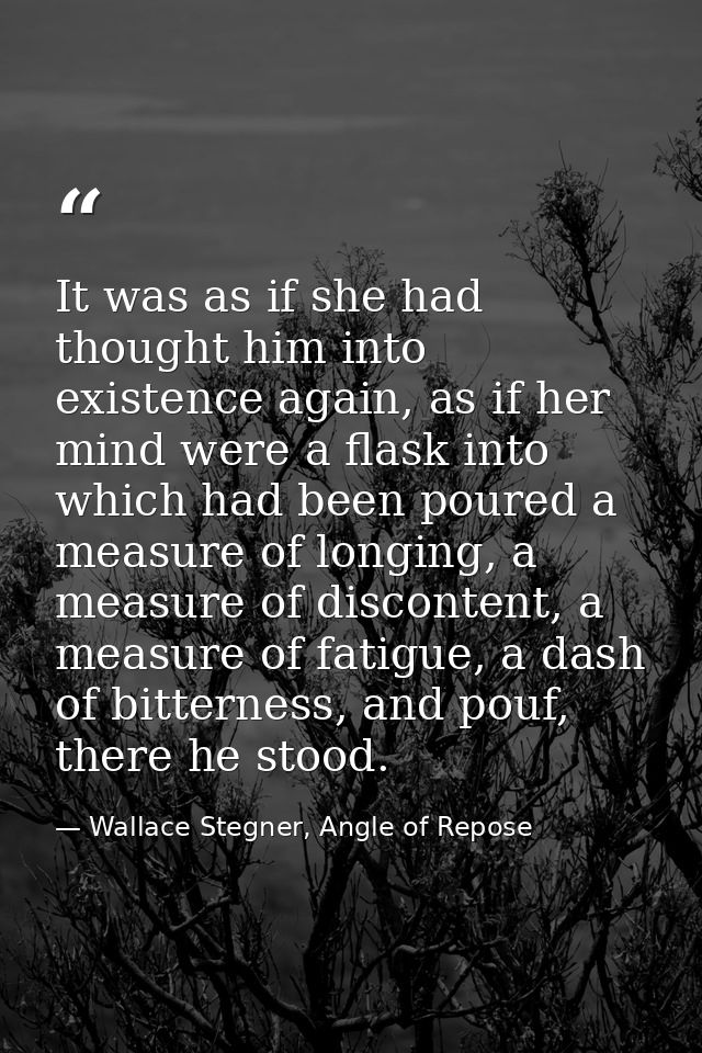 It was as if she had thought him into existence again, as if her mind were a flask into which had been poured a measure  — Wallace Stegner, Angle of Repose