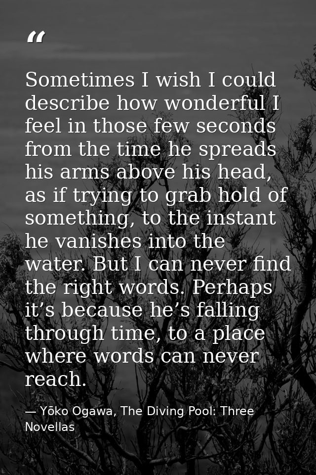 Sometimes I wish I could describe how wonderful I feel in those few seconds from the time he spreads his arms above his  — Yōko Ogawa, The Diving Pool: Three Novellas