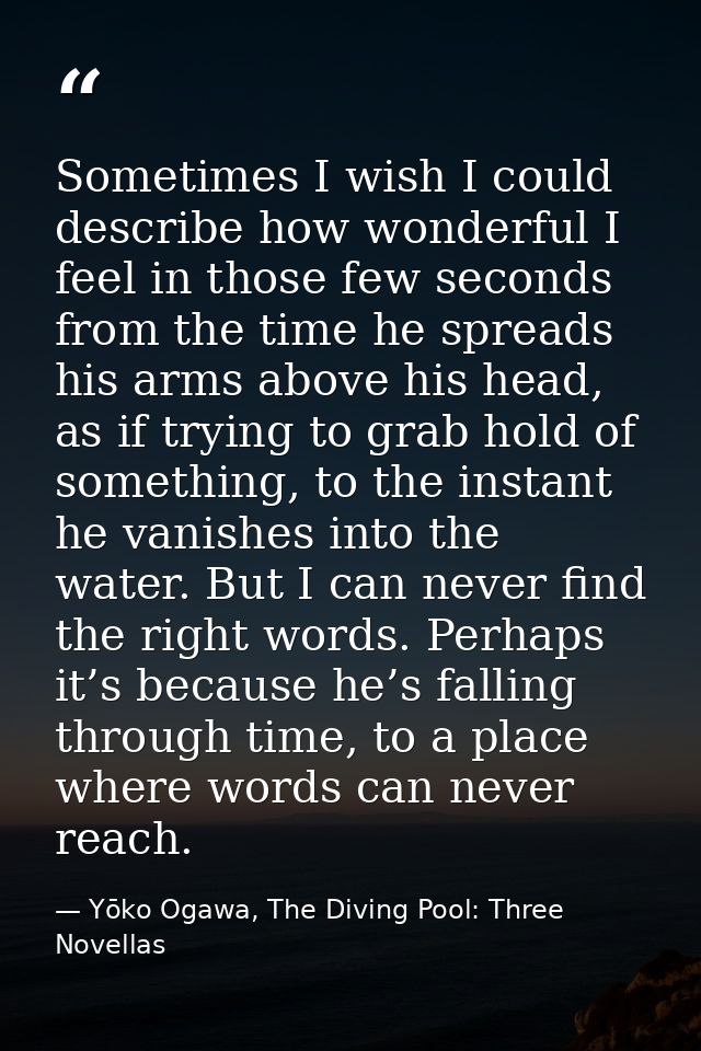 Sometimes I wish I could describe how wonderful I feel in those few seconds from the time he spreads his arms above his  — Yōko Ogawa, The Diving Pool: Three Novellas