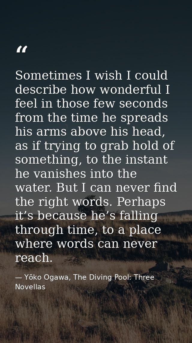Sometimes I wish I could describe how wonderful I feel in those few seconds from the time he spreads his arms above his  — Yōko Ogawa, The Diving Pool: Three Novellas