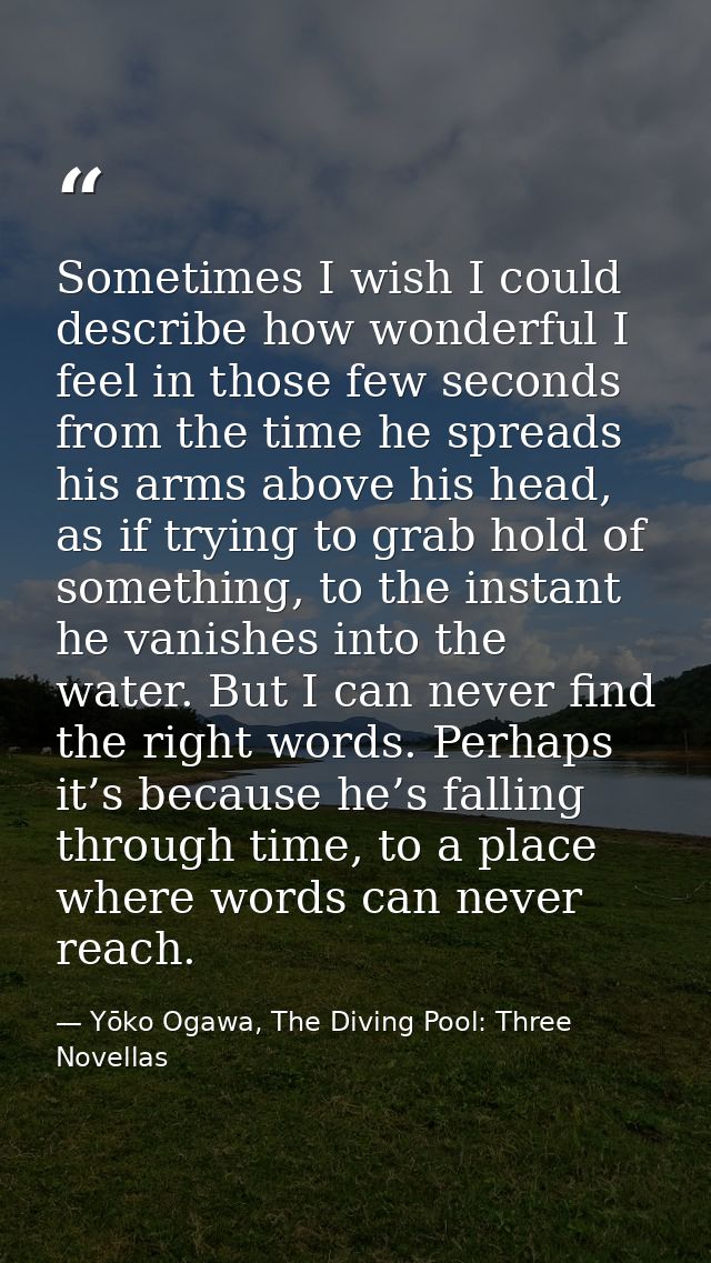 Sometimes I wish I could describe how wonderful I feel in those few seconds from the time he spreads his arms above his  — Yōko Ogawa, The Diving Pool: Three Novellas