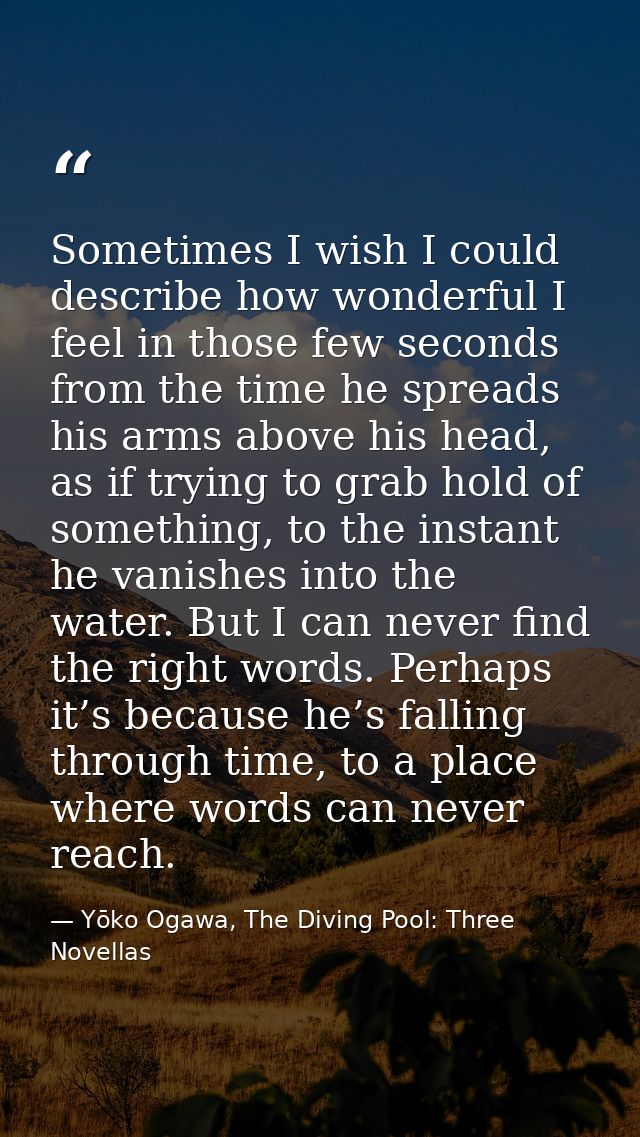 Sometimes I wish I could describe how wonderful I feel in those few seconds from the time he spreads his arms above his  — Yōko Ogawa, The Diving Pool: Three Novellas