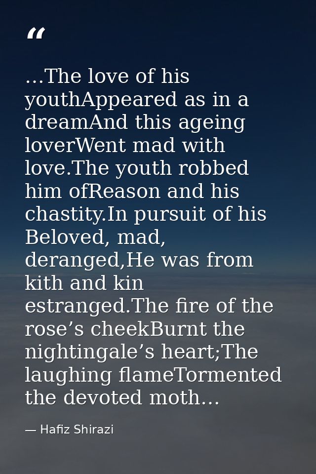 …The love of his youthAppeared as in a dreamAnd this ageing loverWent mad with love.The youth robbed him ofReason and hi — Hafiz Shirazi