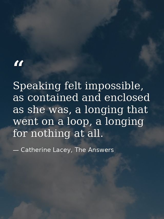 Speaking felt impossible, as contained and enclosed as she was, a longing that went on a loop, a longing for nothing at  — Catherine Lacey, The Answers