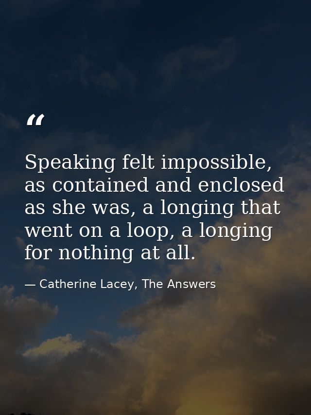 Speaking felt impossible, as contained and enclosed as she was, a longing that went on a loop, a longing for nothing at  — Catherine Lacey, The Answers