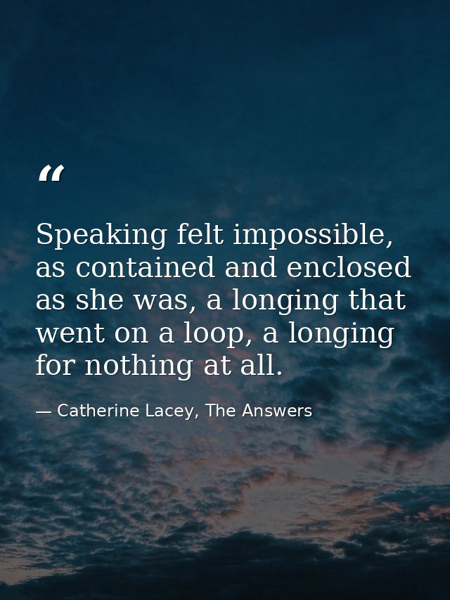 Speaking felt impossible, as contained and enclosed as she was, a longing that went on a loop, a longing for nothing at  — Catherine Lacey, The Answers