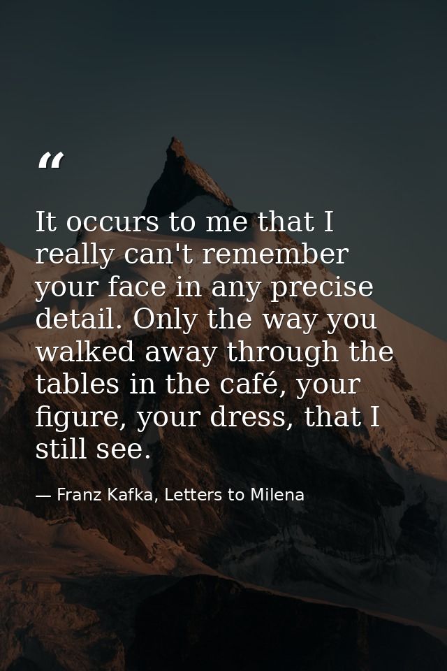 It occurs to me that I really can't remember your face in any precise detail. Only the way you walked away through the t — Franz Kafka, Letters to Milena