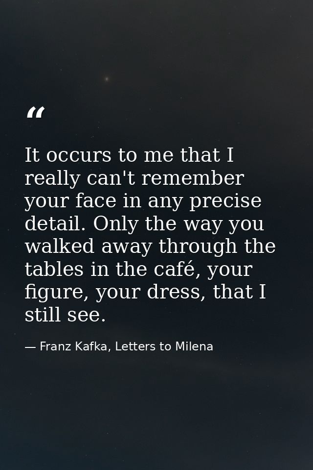 It occurs to me that I really can't remember your face in any precise detail. Only the way you walked away through the t — Franz Kafka, Letters to Milena
