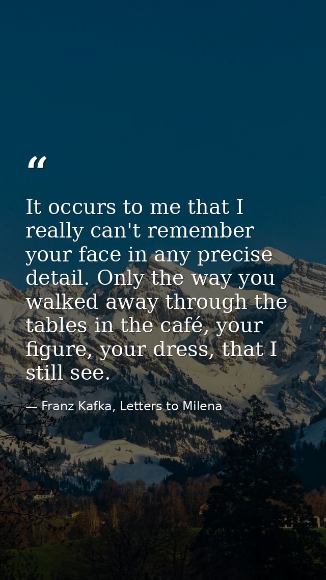 It occurs to me that I really can't remember your face in any precise detail. Only the way you walked away through the t — Franz Kafka, Letters to Milena