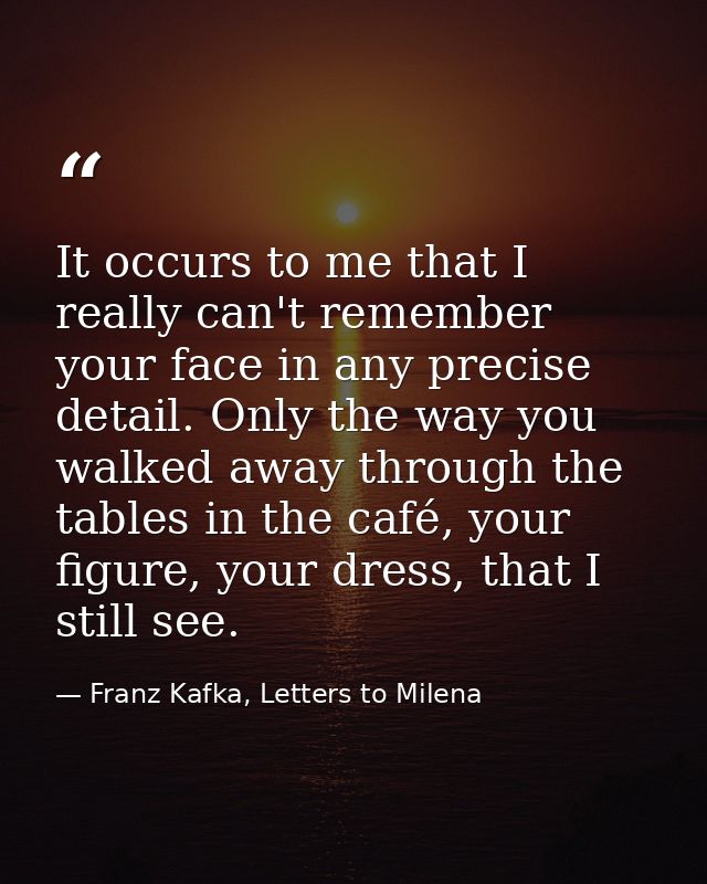 It occurs to me that I really can't remember your face in any precise detail. Only the way you walked away through the t — Franz Kafka, Letters to Milena