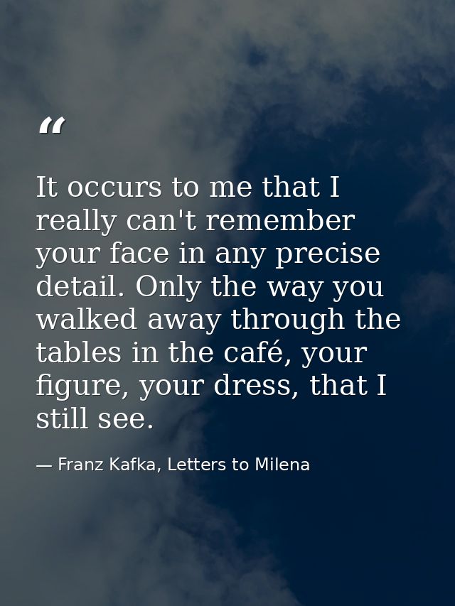 It occurs to me that I really can't remember your face in any precise detail. Only the way you walked away through the t — Franz Kafka, Letters to Milena