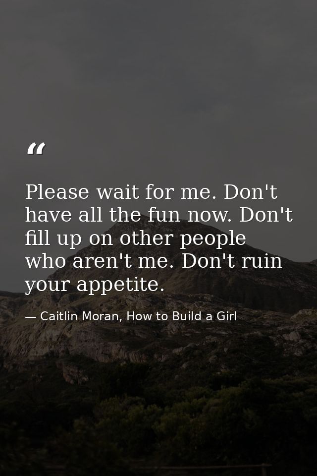 Please wait for me. Don't have all the fun now. Don't fill up on other people who aren't me. Don't ruin your appetite. — Caitlin Moran, How to Build a Girl