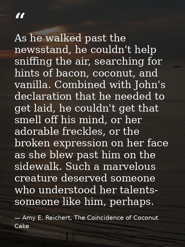 As he walked past the newsstand, he couldn't help sniffing the air, searching for hints of bacon, coconut, and vanilla.  — Amy E. Reichert, The Coincidence of Coconut Cake