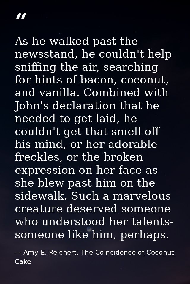 As he walked past the newsstand, he couldn't help sniffing the air, searching for hints of bacon, coconut, and vanilla.  — Amy E. Reichert, The Coincidence of Coconut Cake