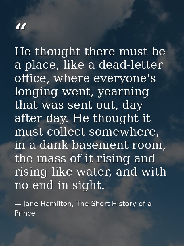 He thought there must be a place, like a dead-letter office, where everyone's longing went, yearning that was sent out,  — Jane Hamilton, The Short History of a Prince