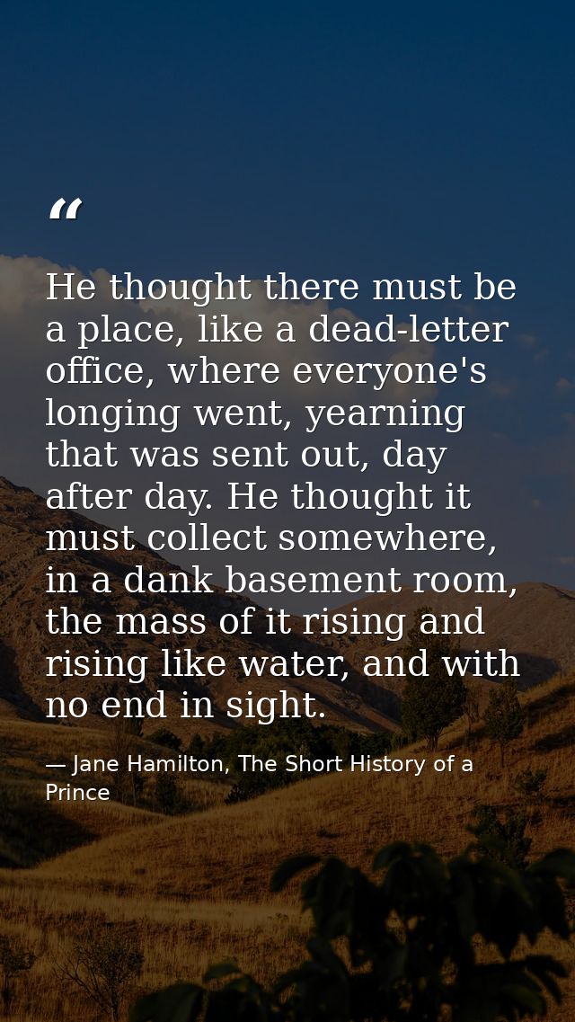 He thought there must be a place, like a dead-letter office, where everyone's longing went, yearning that was sent out,  — Jane Hamilton, The Short History of a Prince