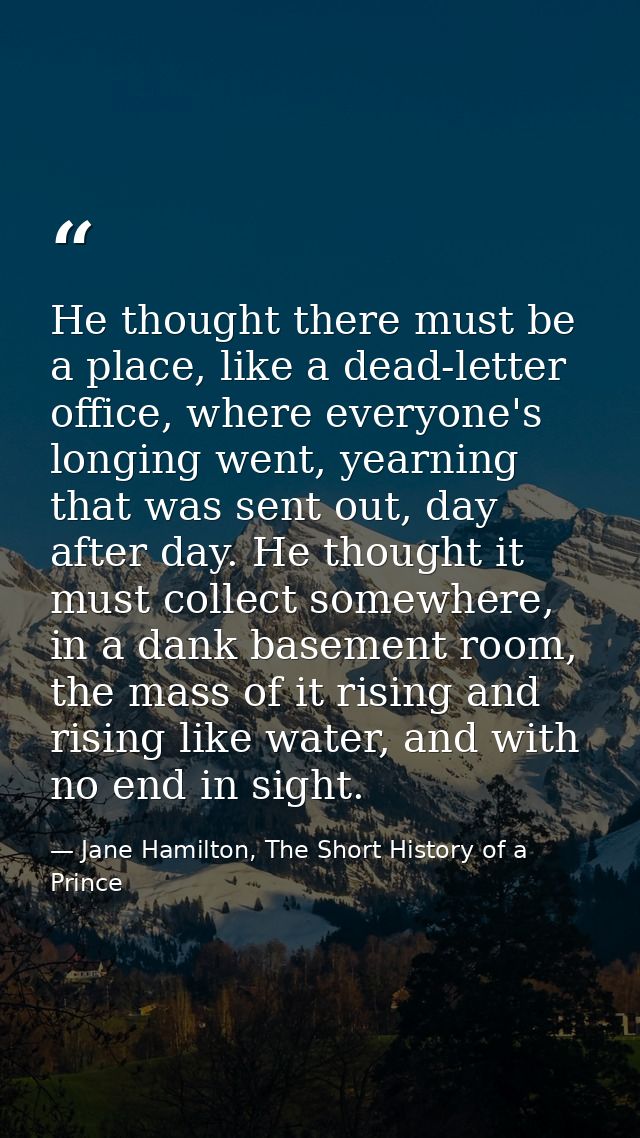He thought there must be a place, like a dead-letter office, where everyone's longing went, yearning that was sent out,  — Jane Hamilton, The Short History of a Prince