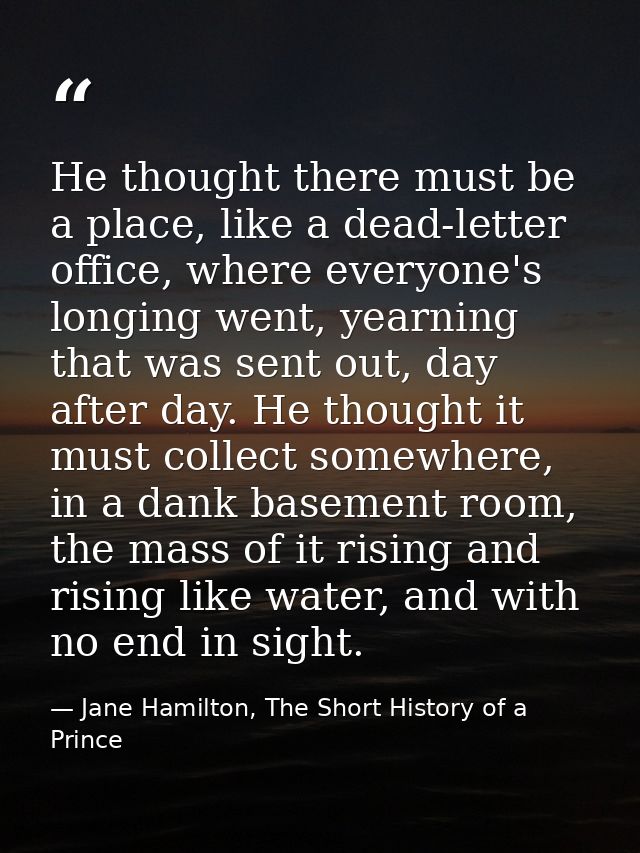 He thought there must be a place, like a dead-letter office, where everyone's longing went, yearning that was sent out,  — Jane Hamilton, The Short History of a Prince