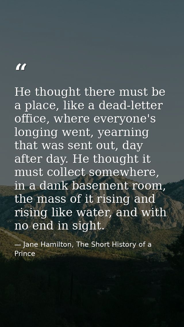 He thought there must be a place, like a dead-letter office, where everyone's longing went, yearning that was sent out,  — Jane Hamilton, The Short History of a Prince