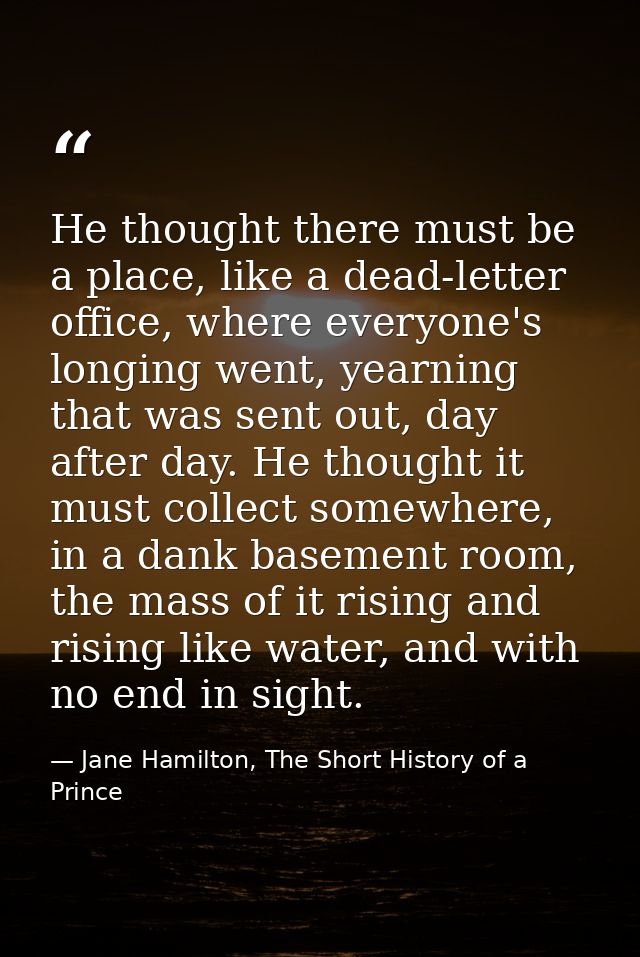 He thought there must be a place, like a dead-letter office, where everyone's longing went, yearning that was sent out,  — Jane Hamilton, The Short History of a Prince