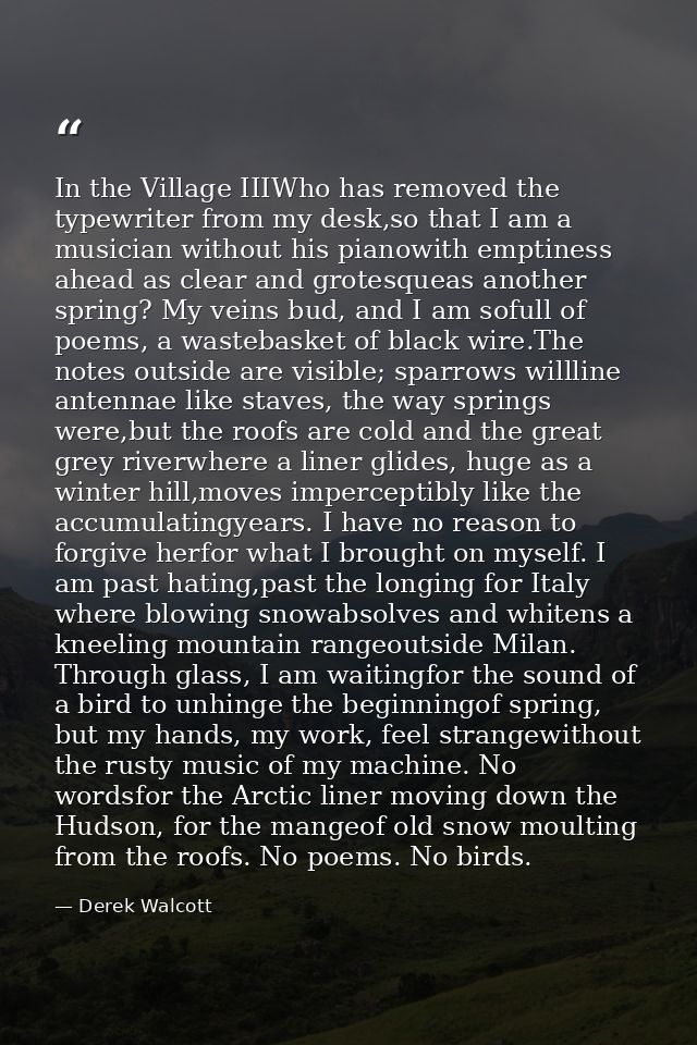In the Village IIIWho has removed the typewriter from my desk,so that I am a musician without his pianowith emptiness ah — Derek Walcott