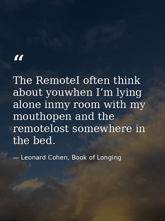 The RemoteI often think about youwhen I’m lying alone inmy room with my mouthopen and the remotelost somewhere in the be — Leonard Cohen, Book of Longing