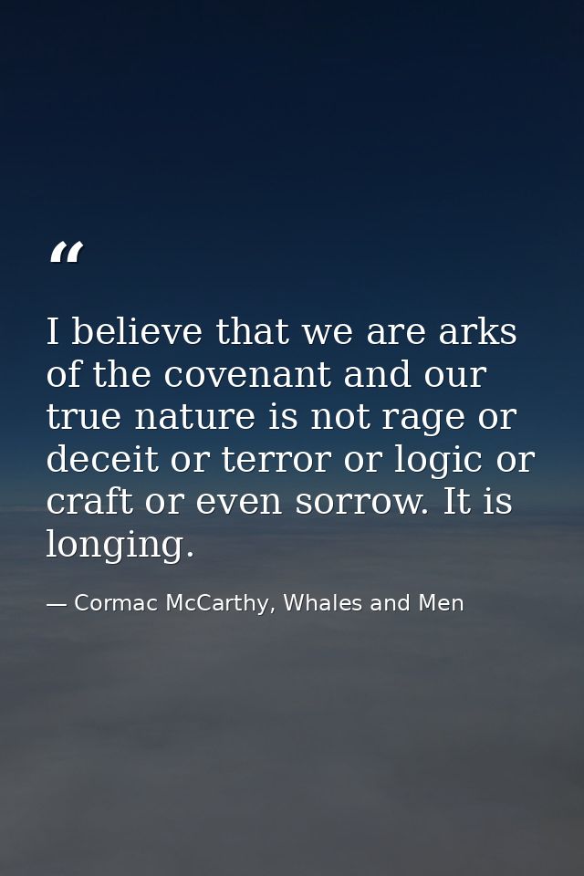 I believe that we are arks of the covenant and our true nature is not rage or deceit or terror or logic or craft or even — Cormac McCarthy, Whales and Men