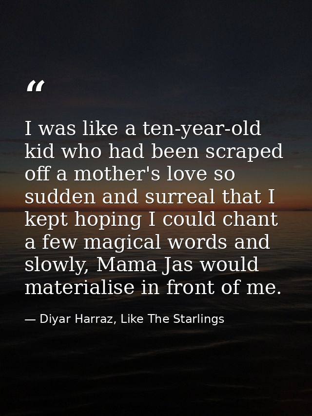 I was like a ten-year-old kid who had been scraped off a mother's love so sudden and surreal that I kept hoping I could  — Diyar Harraz, Like The Starlings
