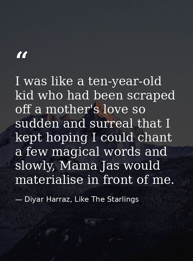 I was like a ten-year-old kid who had been scraped off a mother's love so sudden and surreal that I kept hoping I could  — Diyar Harraz, Like The Starlings