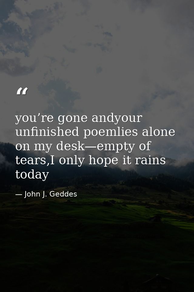 you’re gone andyour unfinished poemlies alone on my desk—empty of tears,I only hope it rains today — John J. Geddes