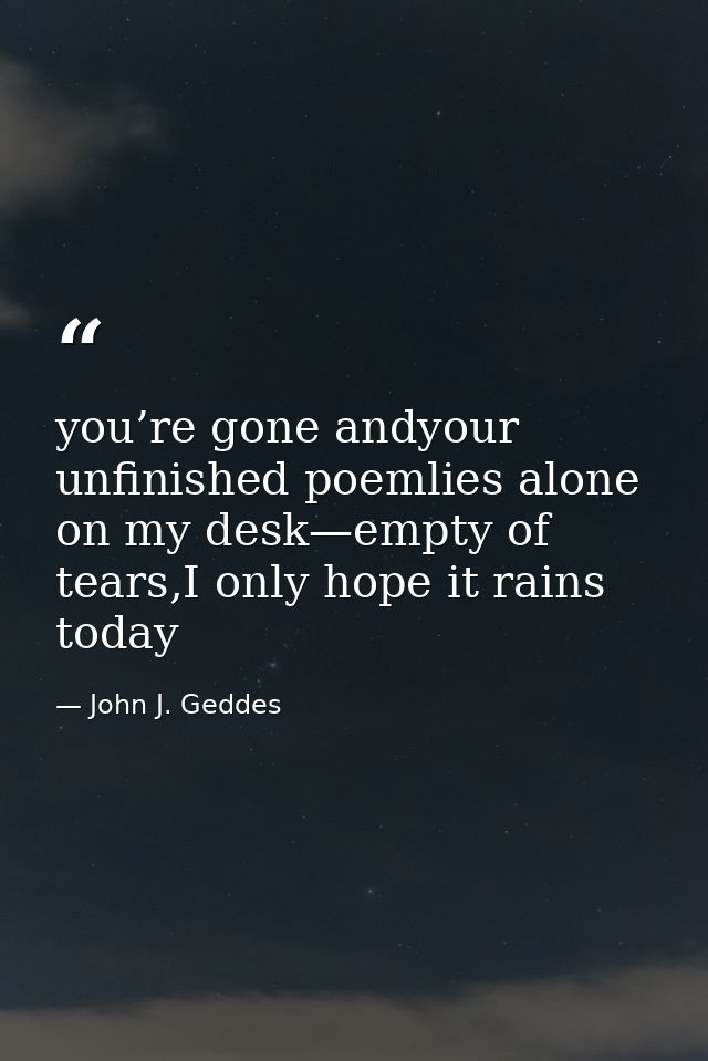 you’re gone andyour unfinished poemlies alone on my desk—empty of tears,I only hope it rains today — John J. Geddes
