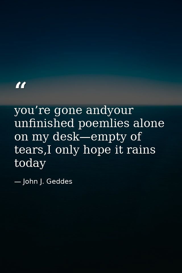 you’re gone andyour unfinished poemlies alone on my desk—empty of tears,I only hope it rains today — John J. Geddes