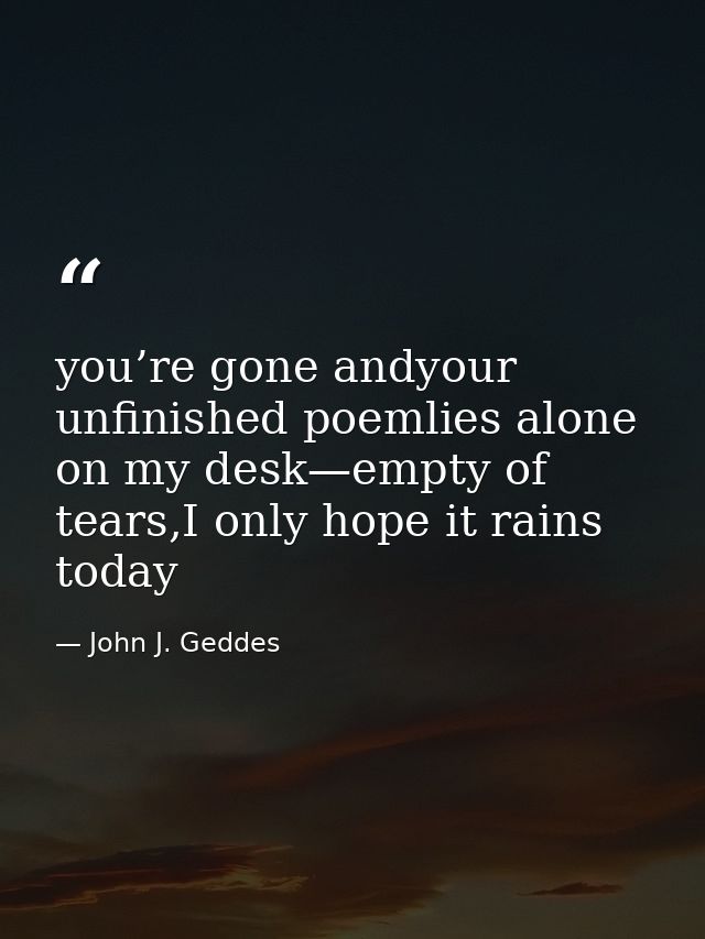 you’re gone andyour unfinished poemlies alone on my desk—empty of tears,I only hope it rains today — John J. Geddes
