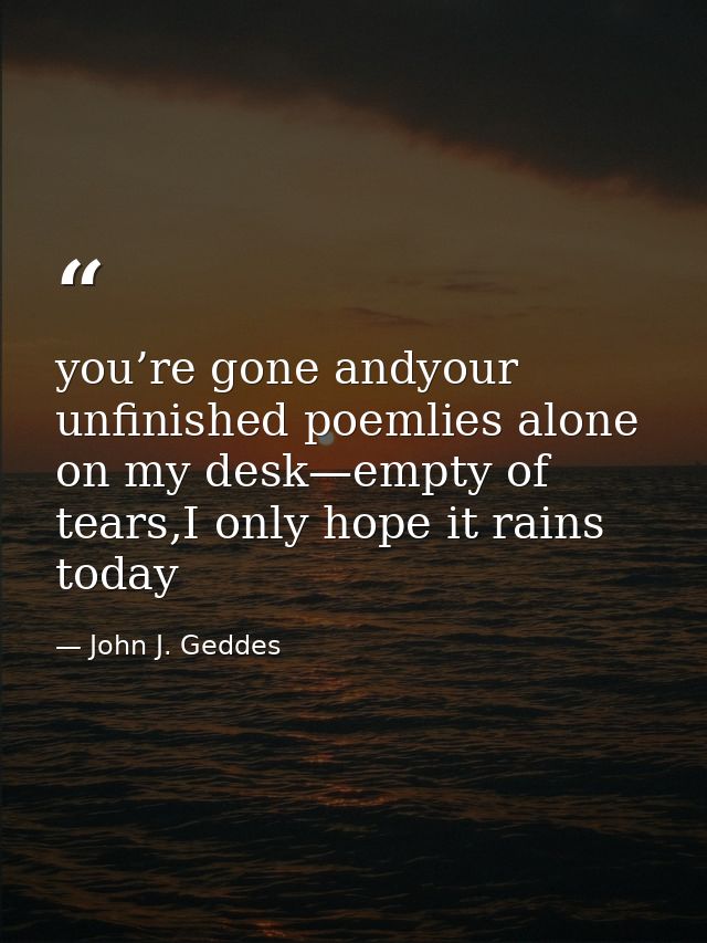 you’re gone andyour unfinished poemlies alone on my desk—empty of tears,I only hope it rains today — John J. Geddes