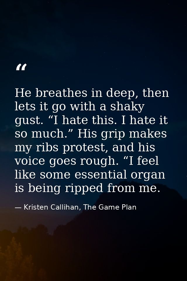He breathes in deep, then lets it go with a shaky gust. “I hate this. I hate it so much.” His grip makes my ribs protest — Kristen Callihan, The Game Plan