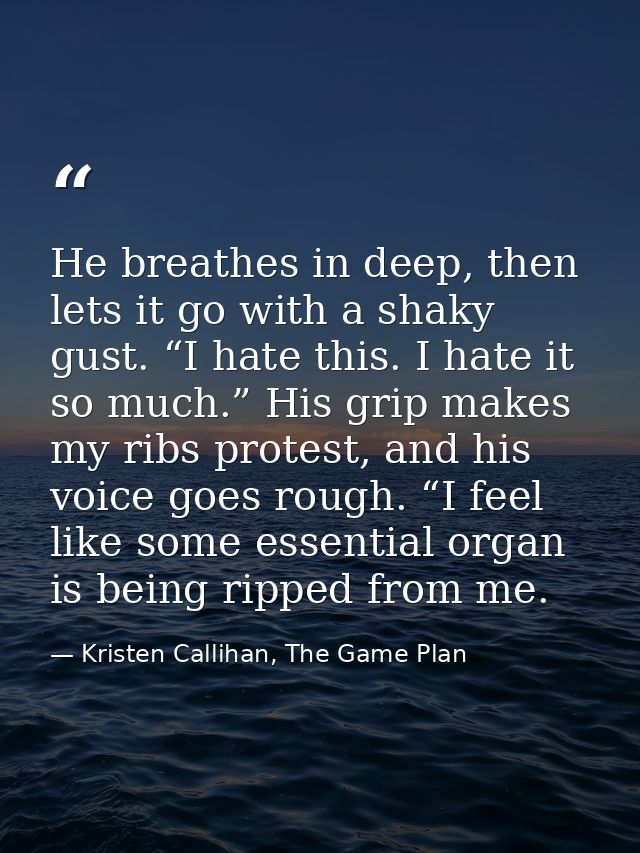 He breathes in deep, then lets it go with a shaky gust. “I hate this. I hate it so much.” His grip makes my ribs protest — Kristen Callihan, The Game Plan